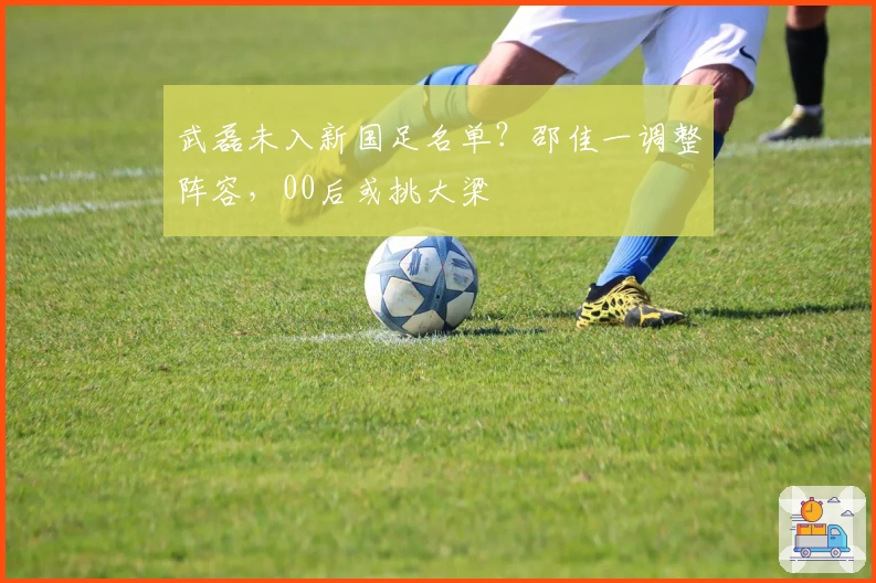 武磊未入新国足名单？邵佳一调整阵容，00后或挑大梁