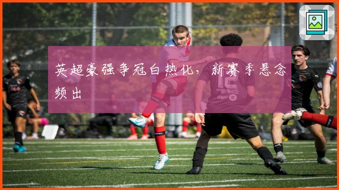 英超豪强争冠白热化，新赛季悬念频出