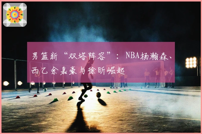 男篮新“双塔阵容”：NBA杨瀚森、西乙余嘉豪与徐昕崛起