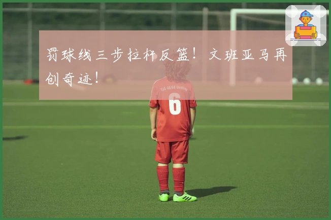 罚球线三步拉杆反篮！文班亚马再创奇迹！