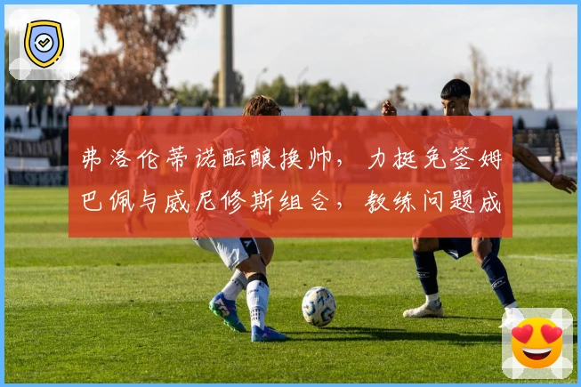 弗洛伦蒂诺酝酿换帅，力挺免签姆巴佩与威尼修斯组合，教练问题成关键！