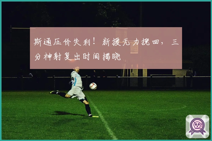 斯通压价失利！新援无力挽回，三分神射复出时间揭晓