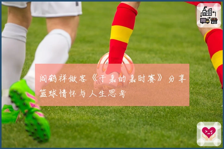 阎鹤祥做客《于嘉的嘉时赛》分享篮球情怀与人生思考