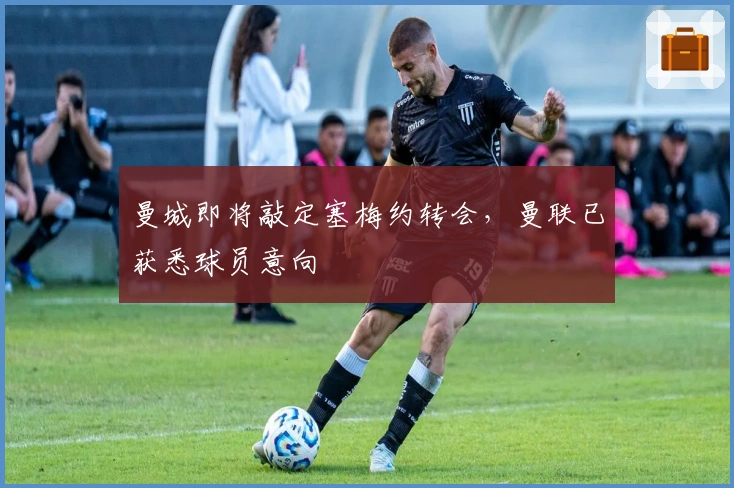 曼城即将敲定塞梅约转会，曼联已获悉球员意向