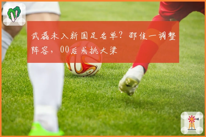 武磊未入新国足名单？邵佳一调整阵容，00后或挑大梁
