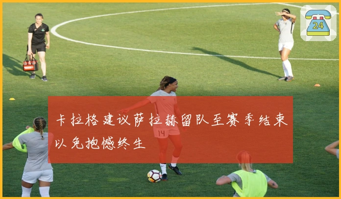 卡拉格建议萨拉赫留队至赛季结束以免抱憾终生