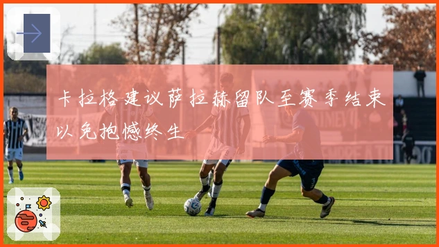 卡拉格建议萨拉赫留队至赛季结束以免抱憾终生