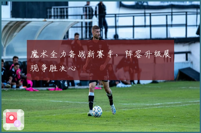 魔术全力备战新赛季，阵容升级展现争胜决心