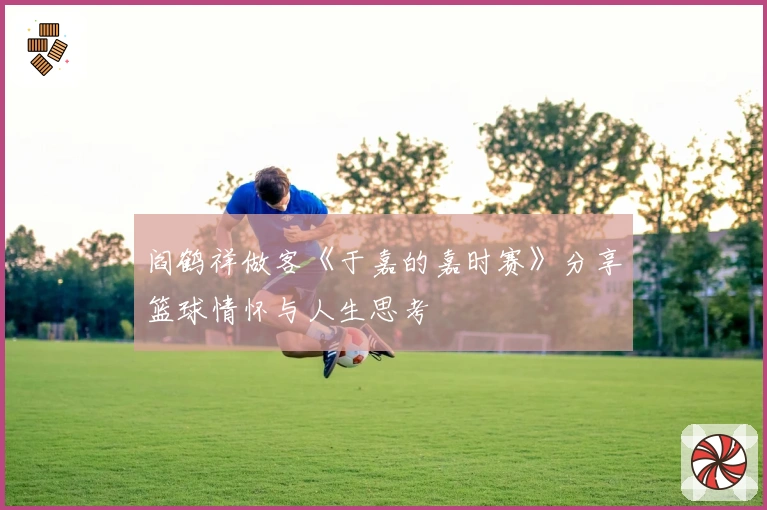 阎鹤祥做客《于嘉的嘉时赛》分享篮球情怀与人生思考